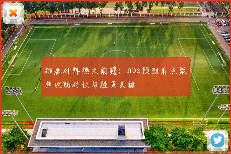 雄鹿对阵热火前瞻：nba预测看点聚焦攻防对位与胜负关键