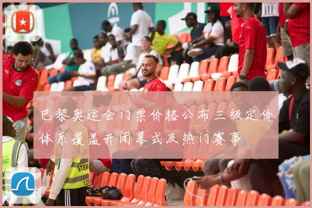 巴黎奥运会门票价格公布三级定价体系覆盖开闭幕式及热门赛事