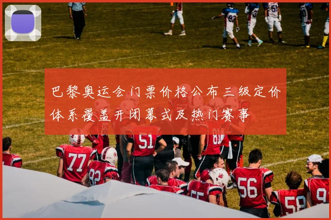 巴黎奥运会门票价格公布三级定价体系覆盖开闭幕式及热门赛事