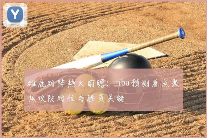 雄鹿对阵热火前瞻：nba预测看点聚焦攻防对位与胜负关键