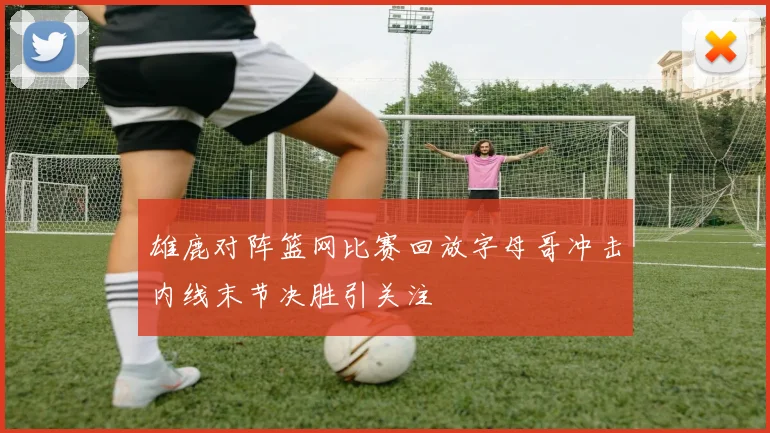 雄鹿对阵篮网比赛回放字母哥冲击内线末节决胜引关注