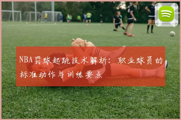 NBA罚球起跳技术解析：职业球员的标准动作与训练要点