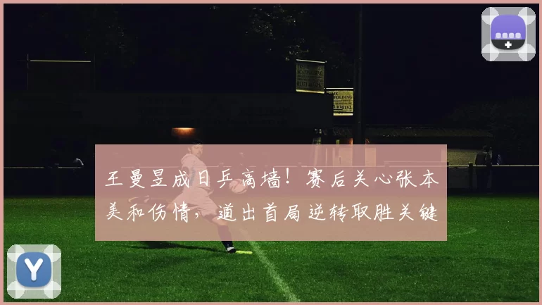 王曼昱成日乒高墙！赛后关心张本美和伤情，道出首局逆转取胜关键