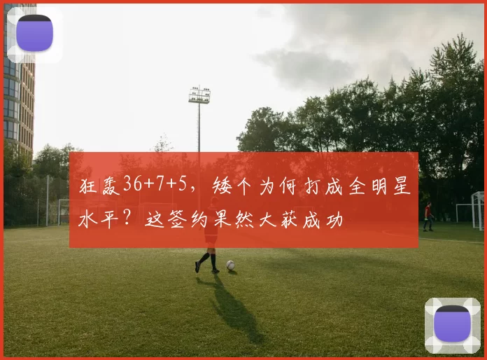 狂轰36+7+5，矮个为何打成全明星水平？这签约果然大获成功