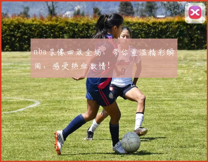 nba录像回放全场，带你重温精彩瞬间，感受热血激情！