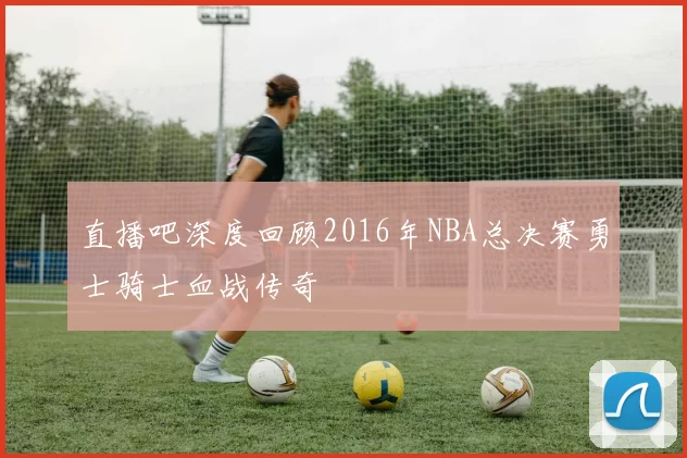 直播吧深度回顾2016年NBA总决赛勇士骑士血战传奇