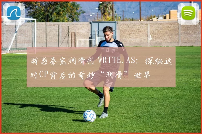 游惑秦究润滑剂 WRITE.AS：探秘这对CP背后的奇妙“润滑”世界