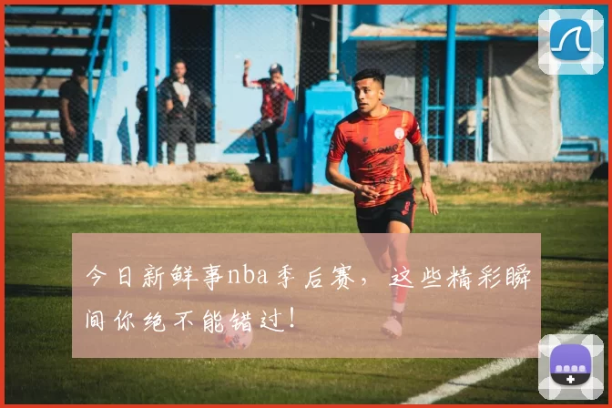 今日新鲜事nba季后赛，这些精彩瞬间你绝不能错过！