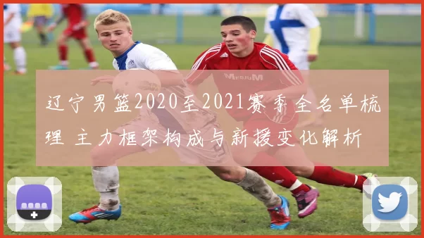辽宁男篮2020至2021赛季全名单梳理 主力框架构成与新援变化解析
