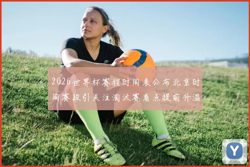 2026世界杯赛程时间表公布北京时间赛段引关注淘汰赛看点提前升温
