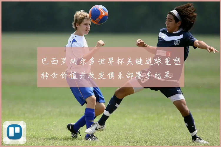 巴西罗纳尔多世界杯关键进球重塑转会价值并改变俱乐部赛季结果