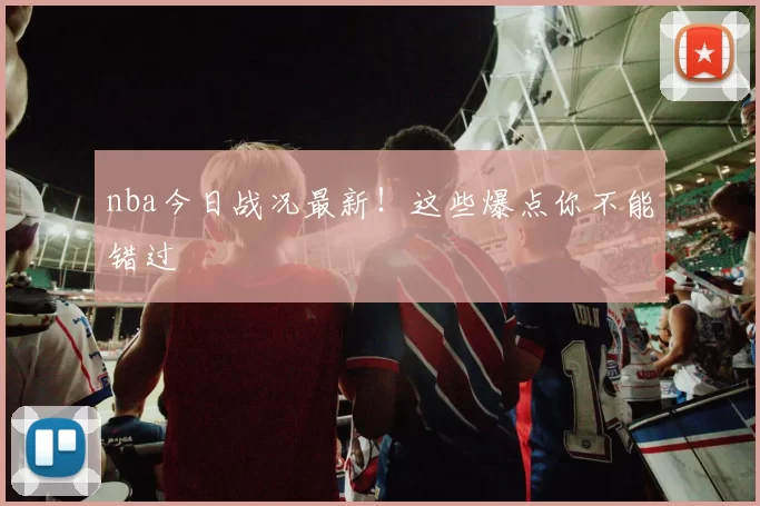 nba今日战况最新！这些爆点你不能错过