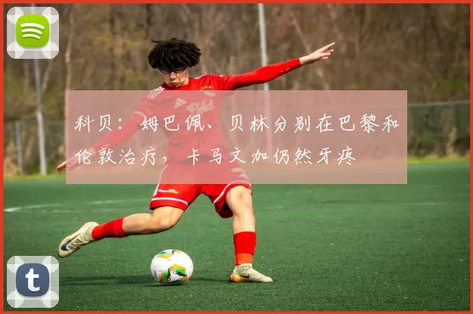 科贝：姆巴佩、贝林分别在巴黎和伦敦治疗，卡马文加仍然牙疼