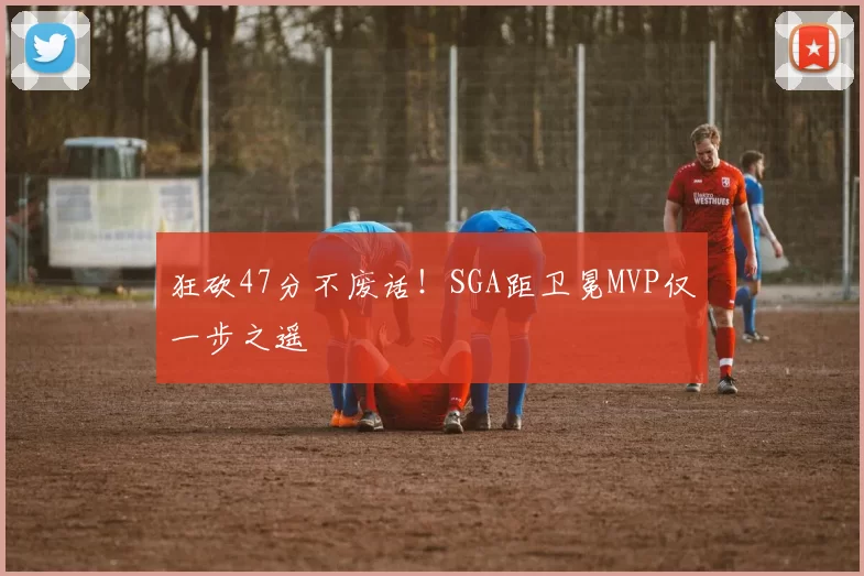 狂砍47分不废话！SGA距卫冕MVP仅一步之遥