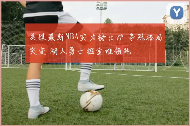 美媒最新NBA实力榜出炉 争冠格局突变 湖人勇士掘金谁领跑