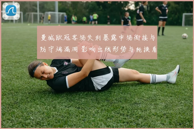 曼城欧冠客场失利暴露中场衔接与防守端漏洞 影响出线形势与轮换看点