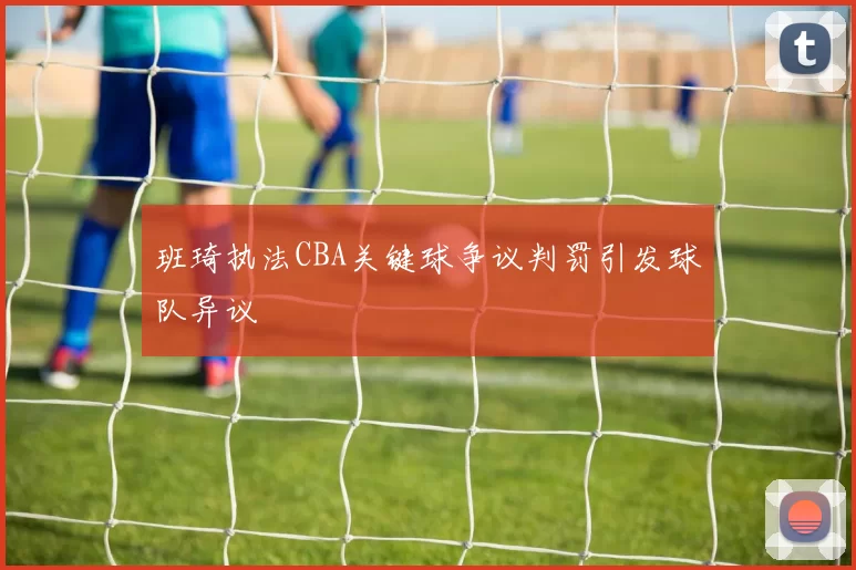 班琦执法CBA关键球争议判罚引发球队异议