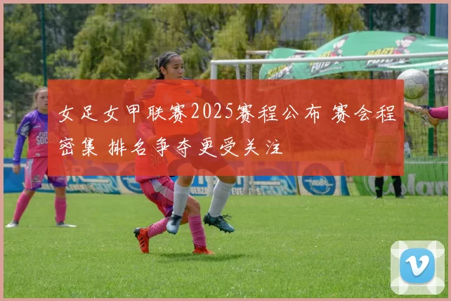 女足女甲联赛2025赛程公布 赛会程密集 排名争夺更受关注