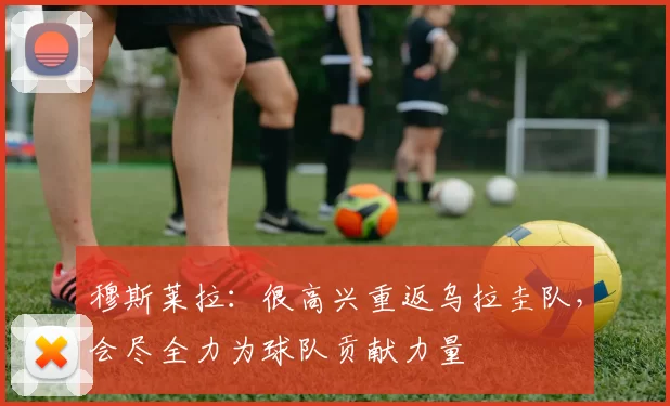 穆斯莱拉：很高兴重返乌拉圭队，会尽全力为球队贡献力量