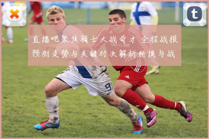 直播吧聚焦骑士大战奇才 全程战报预测走势与关键对决解析轮换与战术亮点评