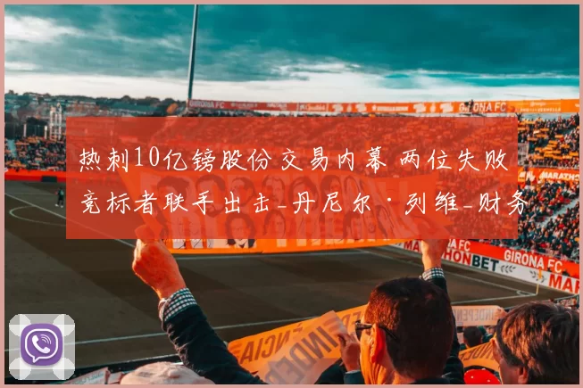 热刺10亿镑股份交易内幕 两位失败竞标者联手出击_丹尼尔·列维_财务_在英超