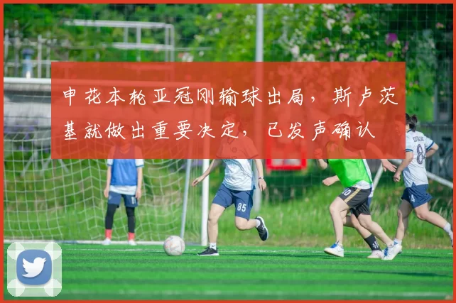 申花本轮亚冠刚输球出局，斯卢茨基就做出重要决定，已发声确认