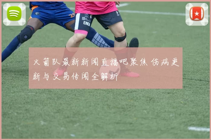 火箭队最新新闻直播吧聚焦 伤病更新与交易传闻全解析