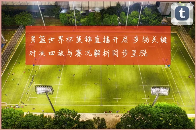 男篮世界杯集锦直播开启 多场关键对决回放与赛况解析同步呈现