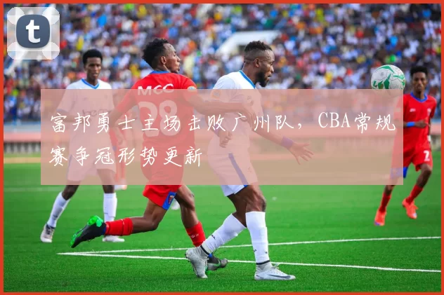 富邦勇士主场击败广州队，CBA常规赛争冠形势更新