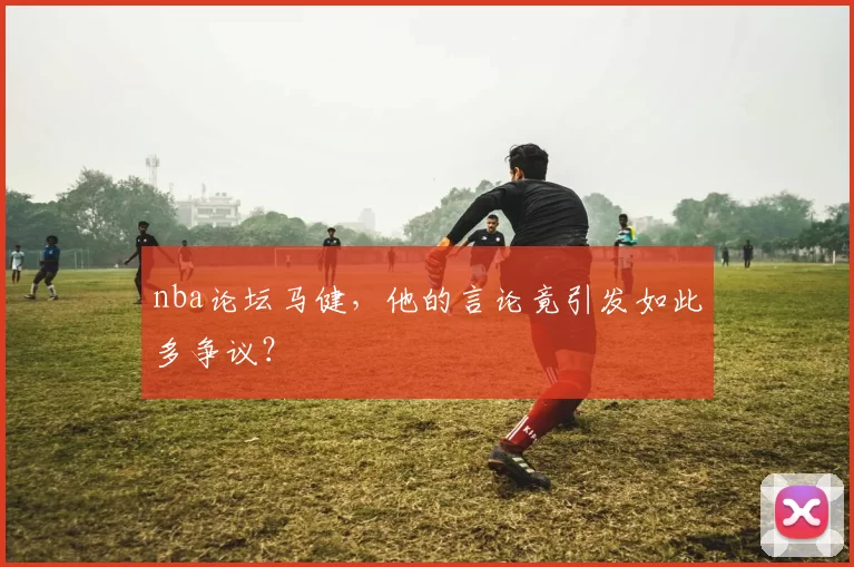 nba论坛马健，他的言论竟引发如此多争议？
