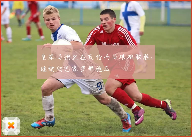 皇家马德里在瓦伦西亚艰难取胜，继续向巴塞罗那施压