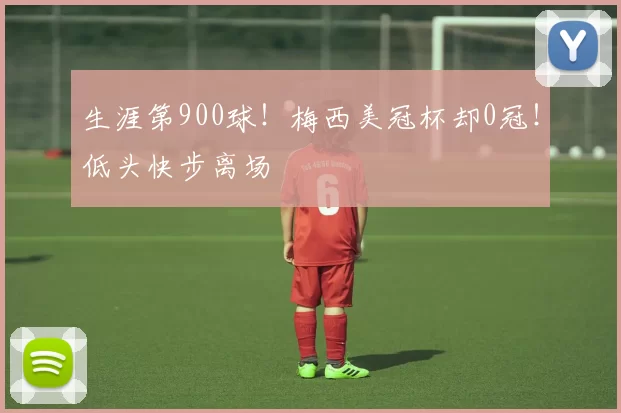 生涯第900球！梅西美冠杯却0冠！低头快步离场