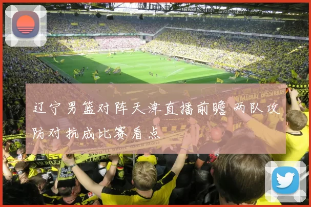 辽宁男篮对阵天津直播前瞻 两队攻防对抗成比赛看点