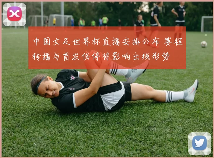 中国女足世界杯直播安排公布 赛程转播与首发伤停将影响出线形势
