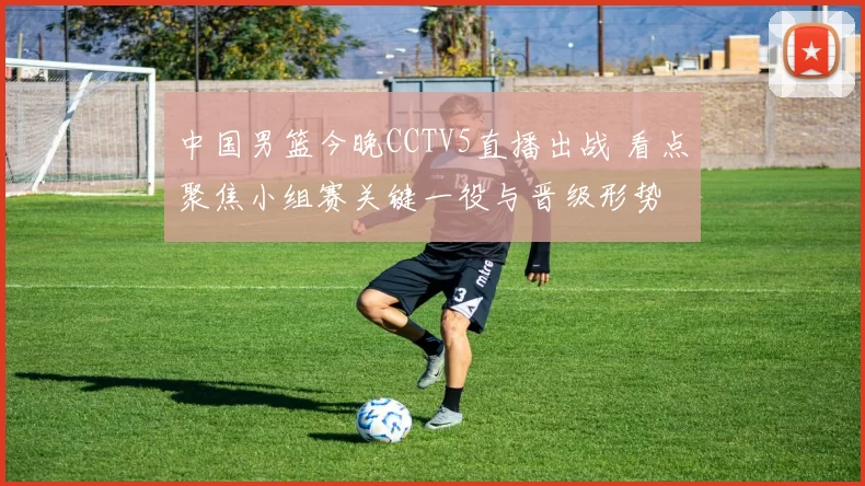 中国男篮今晚CCTV5直播出战 看点聚焦小组赛关键一役与晋级形势