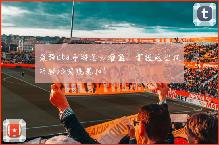 最强nba手游怎么灌篮？掌握这些技巧轻松实现暴扣！