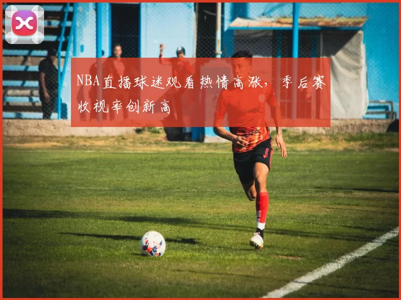 NBA直播球迷观看热情高涨，季后赛收视率创新高