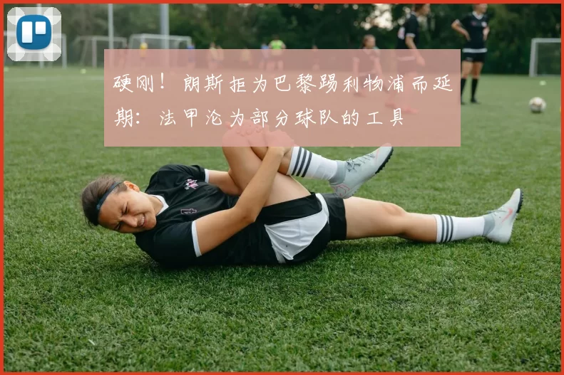 硬刚！朗斯拒为巴黎踢利物浦而延期：法甲沦为部分球队的工具