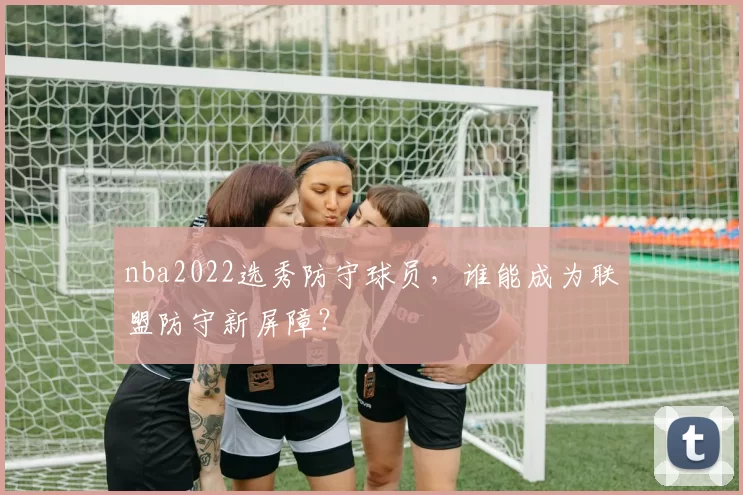 nba2022选秀防守球员，谁能成为联盟防守新屏障？