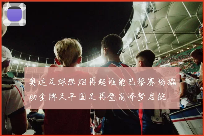 奥运足球烽烟再起谁能巴黎赛场撬动金牌天平国足再登高峰梦启航