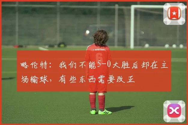 略伦特：我们不能5-0大胜后却在主场输球，有些东西需要改正